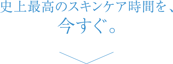 史上最高のスキンケア時間を、今すぐ。