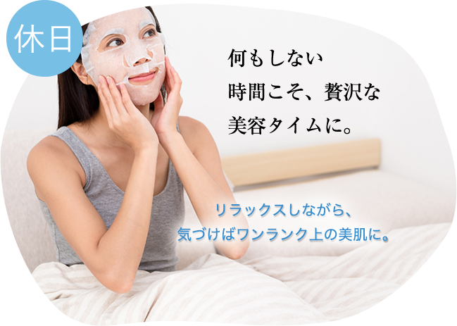 休日:何もしない時間こそ、贅沢な美容タイムに。リラックスしながら、気づけばワンランク上の美肌に。