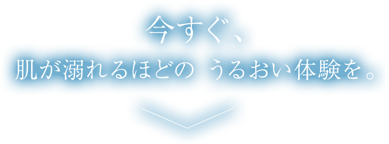 今すぐ、肌が溺れるほどのうるおい体験を。