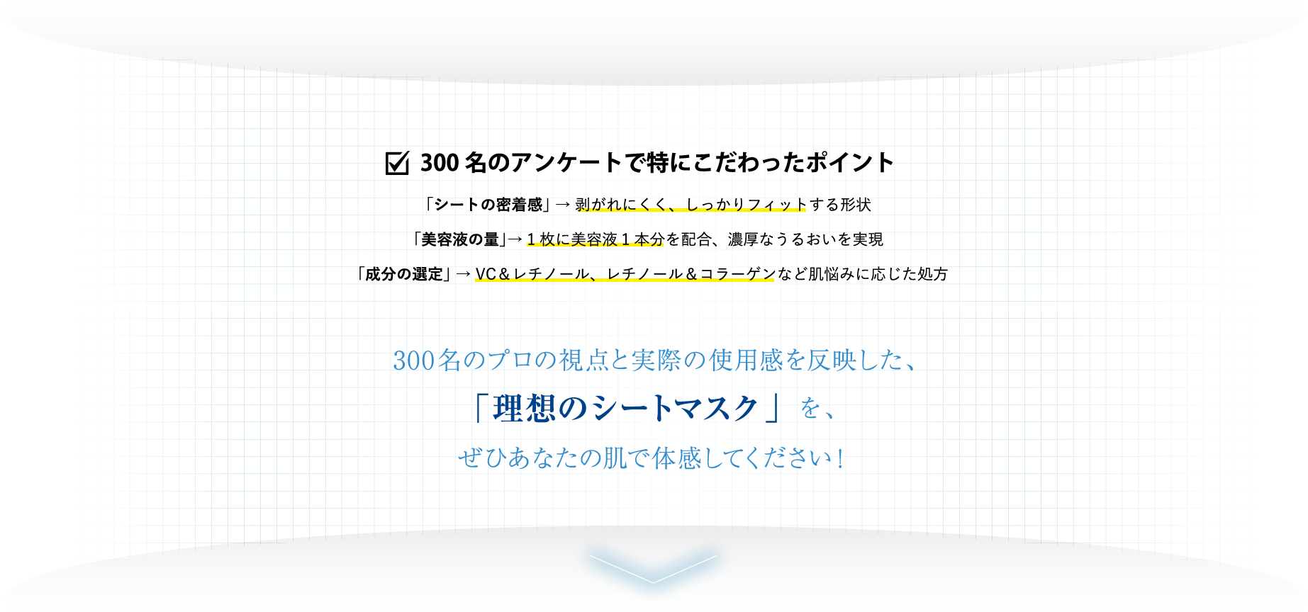 300名のアンケートで特にこだわったポイント 「シートの密着感」 → 剥がれにくく、しっかりフィットする形状　「美容液の量」→ 1枚に美容液1本分を配合、濃厚なうるおいを実現　「成分の選定」 → VC＆レチノール、レチノール＆コラーゲンなど肌悩みに応じた処方　300名のプロの視点と実際の使用感を反映した、「理想のシートマスク」を、ぜひあなたの肌で体感してください！